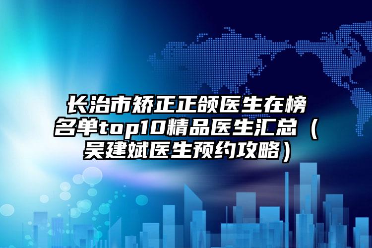 长治市矫正正颌医生在榜名单top10精品医生汇总（吴建斌医生预约攻略）