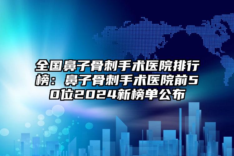 全国鼻子骨刺手术医院排行榜：鼻子骨刺手术医院前50位2024新榜单公布