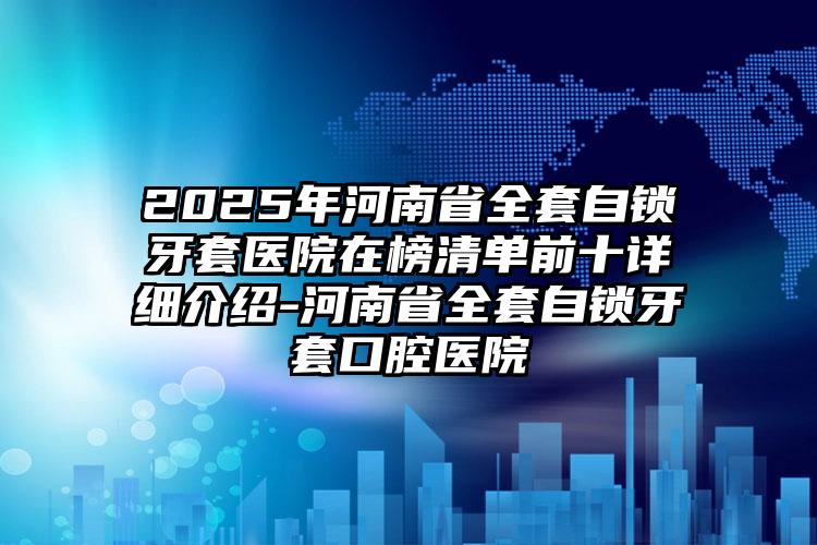 2025年河南省全套自锁牙套医院在榜清单前十详细介绍-河南省全套自锁牙套口腔医院