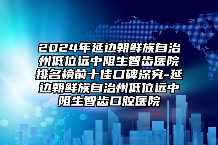 2024年延边朝鲜族自治州低位远中阻生智齿医院排名榜前十佳口碑深究-延边朝鲜族自治州低位远中阻生智齿口腔医院