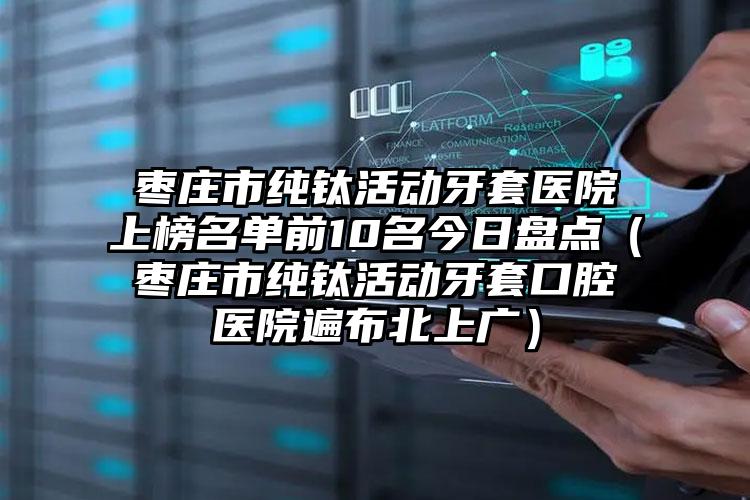 枣庄市纯钛活动牙套医院上榜名单前10名今日盘点（枣庄市纯钛活动牙套口腔医院遍布北上广）