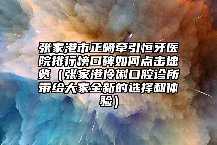 张家港市正畸牵引恒牙医院排行榜口碑如何点击速览（张家港伶俐口腔诊所带给大家全新的选择和体验）