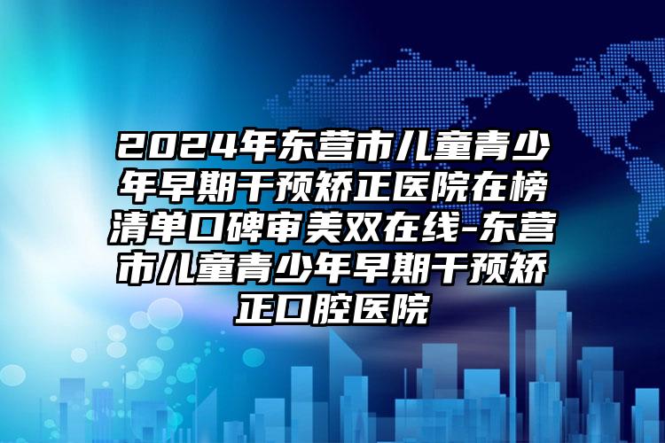 2024年东营市儿童青少年早期干预矫正医院在榜清单口碑审美双在线-东营市儿童青少年早期干预矫正口腔医院