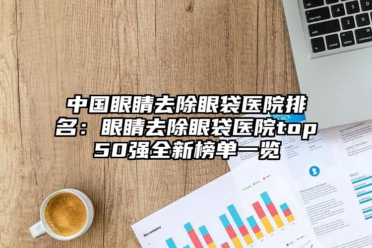 中国眼睛去除眼袋医院排名：眼睛去除眼袋医院top50强全新榜单一览