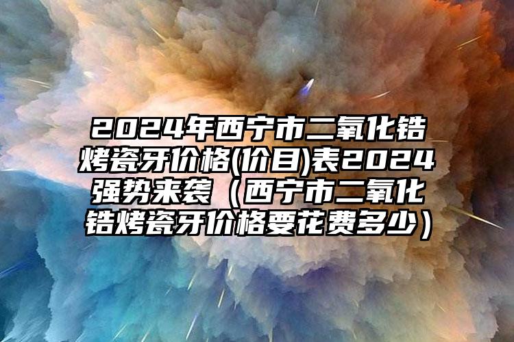 2024年西宁市二氧化锆烤瓷牙价格(价目)表2024强势来袭（西宁市二氧化锆烤瓷牙价格要花费多少）