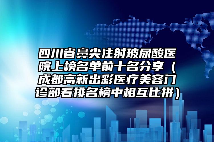 四川省鼻尖注射玻尿酸医院上榜名单前十名分享（成都高新出彩医疗美容门诊部看排名榜中相互比拼）