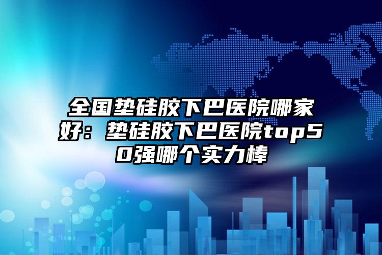 全国垫硅胶下巴医院哪家好：垫硅胶下巴医院top50强哪个实力棒