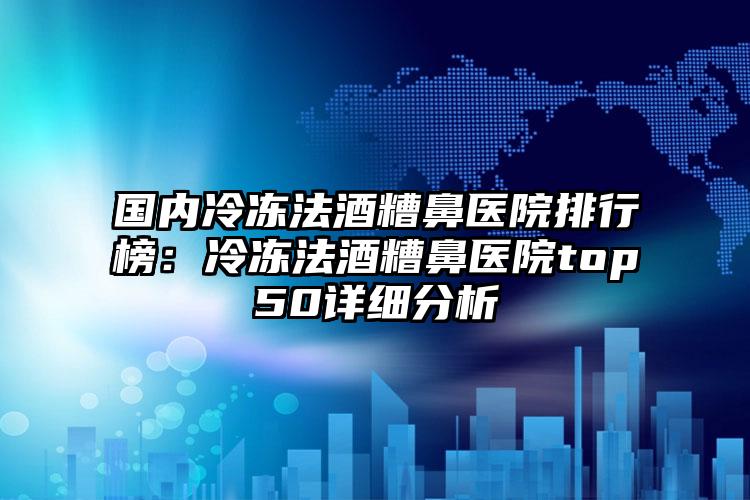 国内冷冻法酒糟鼻医院排行榜：冷冻法酒糟鼻医院top50详细分析