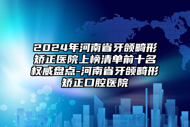 2024年河南省牙颌畸形矫正医院上榜清单前十名权威盘点-河南省牙颌畸形矫正口腔医院