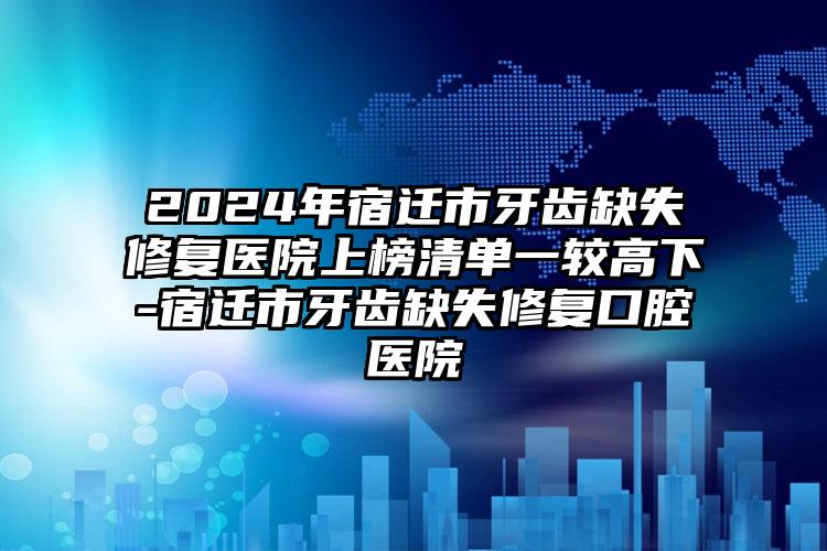 2024年宿迁市牙齿缺失修复医院上榜清单一较高下-宿迁市牙齿缺失修复口腔医院