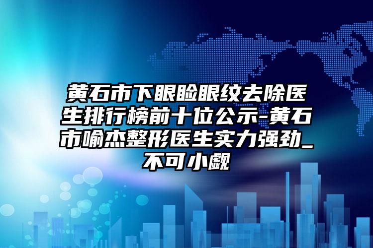 黄石市下眼睑眼纹去除医生排行榜前十位公示-黄石市喻杰整形医生实力强劲_不可小觑