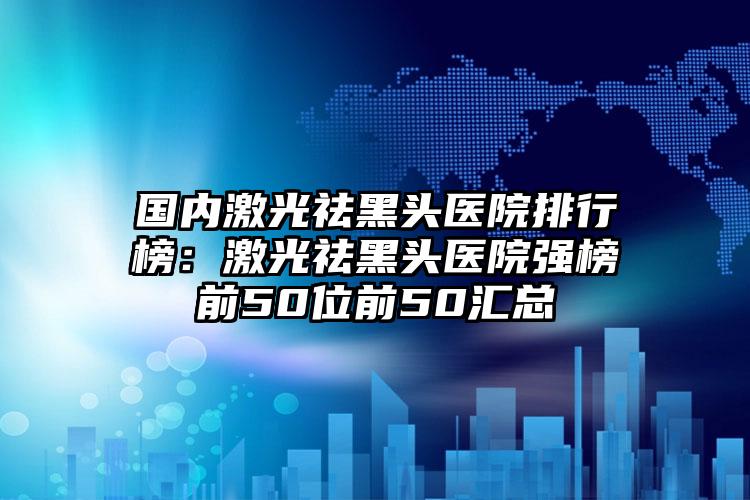 国内激光祛黑头医院排行榜：激光祛黑头医院强榜前50位前50汇总