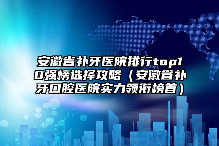 安徽省补牙医院排行top10强榜选择攻略（安徽省补牙口腔医院实力领衔榜首）