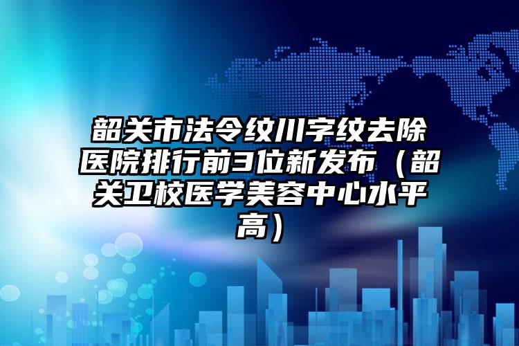 韶关市法令纹川字纹去除医院排行前3位新发布（韶关卫校医学美容中心水平高）