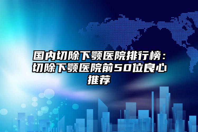 国内切除下颚医院排行榜：切除下颚医院前50位良心推荐