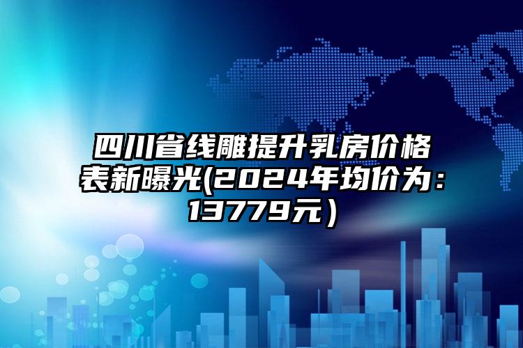 四川省线雕提升乳房价格表新曝光(2024年均价为：13779元）