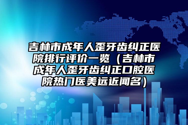 吉林市成年人歪牙齿纠正医院排行评价一览（吉林市成年人歪牙齿纠正口腔医院热门医美远近闻名）