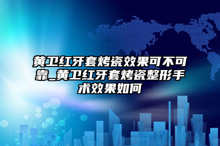 黄卫红牙套烤瓷效果可不可靠_黄卫红牙套烤瓷整形手术效果如何