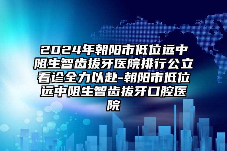 2024年朝阳市低位远中阻生智齿拔牙医院排行公立看诊全力以赴-朝阳市低位远中阻生智齿拔牙口腔医院