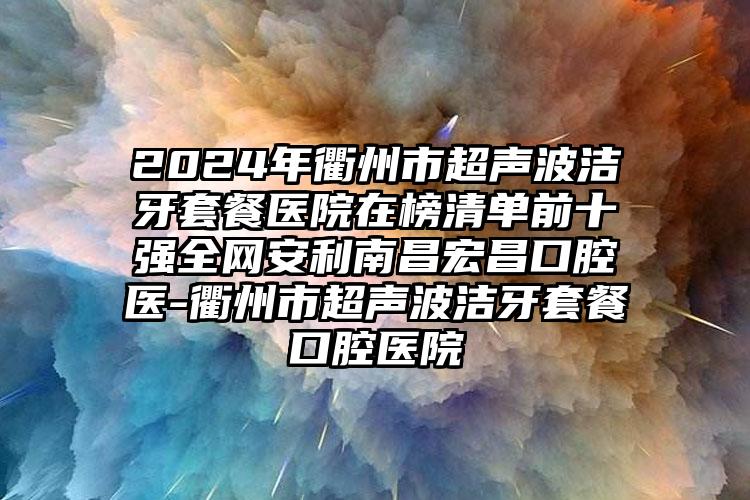 2024年衢州市超声波洁牙套餐医院在榜清单前十强全网安利南昌宏昌口腔医-衢州市超声波洁牙套餐口腔医院