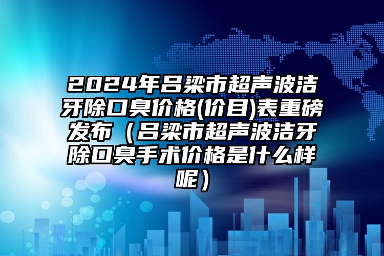 2024年吕梁市超声波洁牙除口臭价格(价目)表重磅发布（吕梁市超声波洁牙除口臭手术价格是什么样呢）