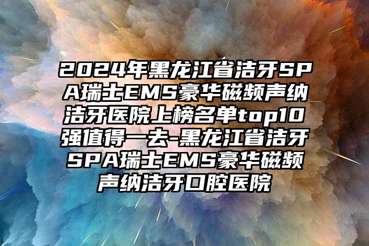 2024年黑龙江省洁牙SPA瑞士EMS豪华磁频声纳洁牙医院上榜名单top10强值得一去-黑龙江省洁牙SPA瑞士EMS豪华磁频声纳洁牙口腔医院