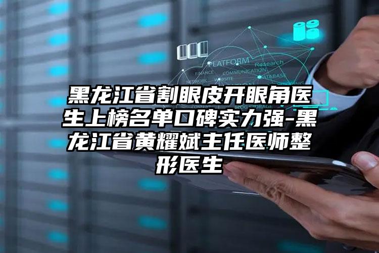 黑龙江省割眼皮开眼角医生上榜名单口碑实力强-黑龙江省黄耀斌主任医师整形医生