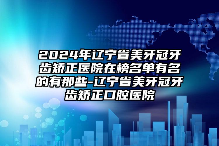 2024年辽宁省美牙冠牙齿矫正医院在榜名单有名的有那些-辽宁省美牙冠牙齿矫正口腔医院