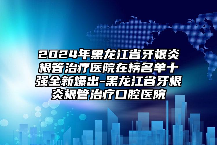 2024年黑龙江省牙根炎根管治疗医院在榜名单十强全新爆出-黑龙江省牙根炎根管治疗口腔医院