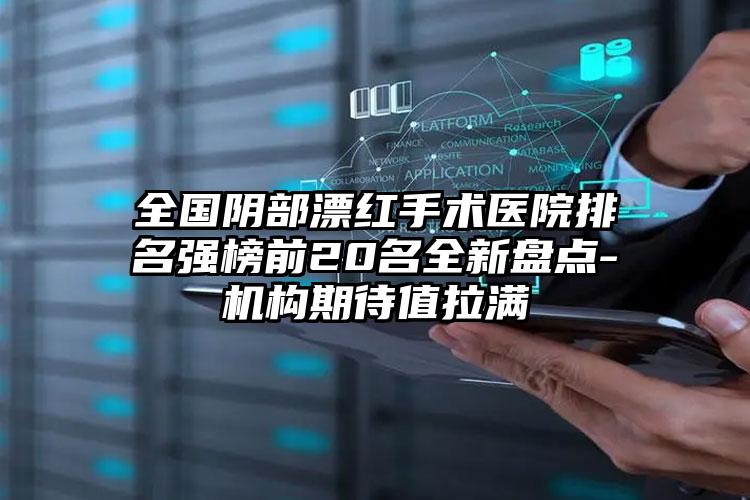 全国阴部漂红手术医院排名强榜前20名全新盘点-机构期待值拉满