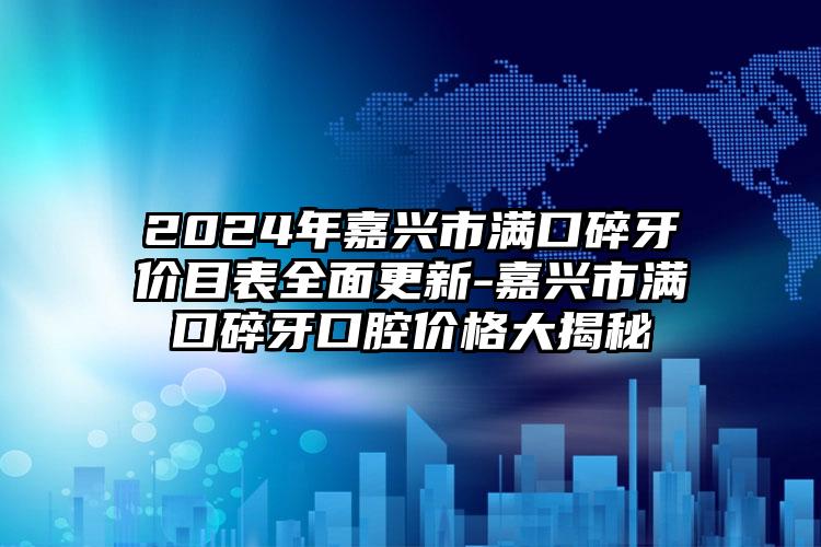 2024年嘉兴市满口碎牙价目表全面更新-嘉兴市满口碎牙口腔价格大揭秘