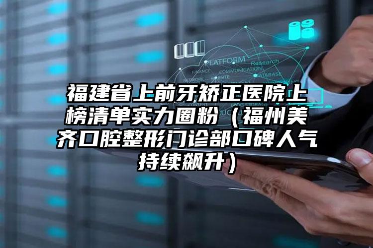 福建省上前牙矫正医院上榜清单实力圈粉（福州美齐口腔整形门诊部口碑人气持续飙升）