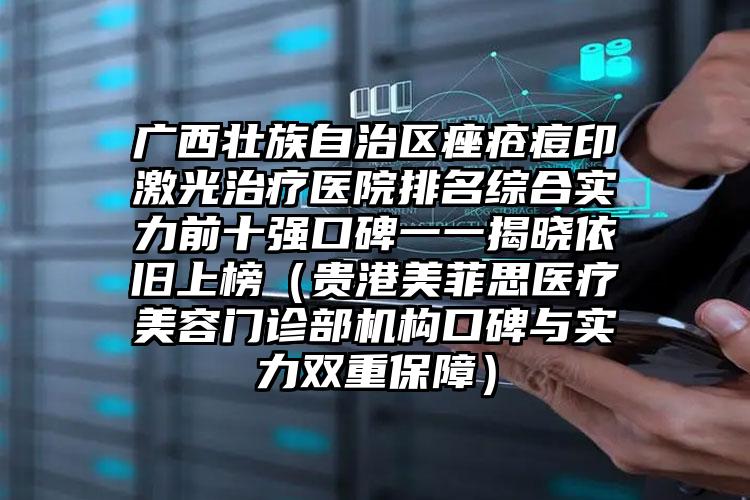 广西壮族自治区痤疮痘印激光治疗医院排名综合实力前十强口碑一一揭晓依旧上榜（贵港美菲思医疗美容门诊部机构口碑与实力双重保障）