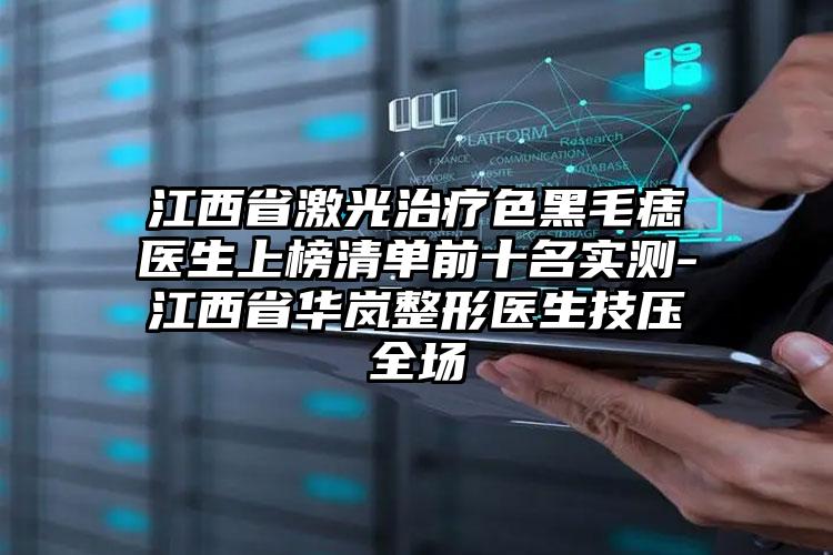 江西省激光治疗色黑毛痣医生上榜清单前十名实测-江西省华岚整形医生技压全场