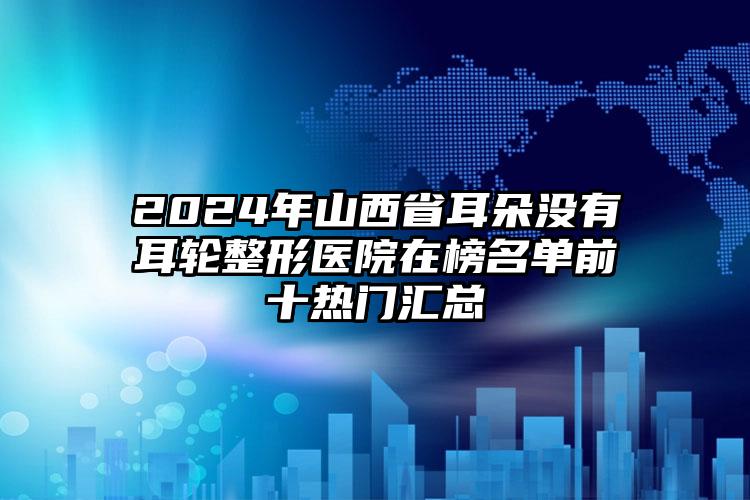 2024年山西省耳朵没有耳轮整形医院在榜名单前十热门汇总