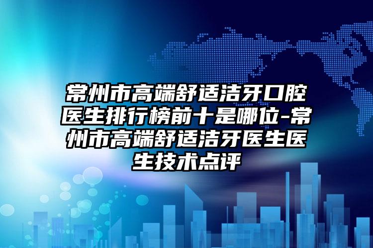 常州市高端舒适洁牙口腔医生排行榜前十是哪位-常州市高端舒适洁牙医生医生技术点评