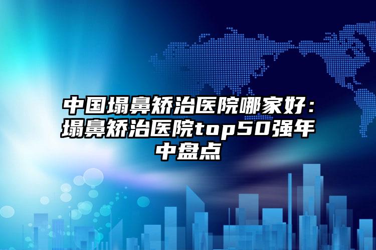 中国塌鼻矫治医院哪家好：塌鼻矫治医院top50强年中盘点