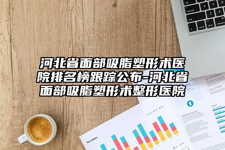 河北省面部吸脂塑形术医院排名榜跟踪公布-河北省面部吸脂塑形术整形医院