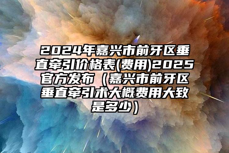 2024年嘉兴市前牙区垂直牵引价格表(费用)2025官方发布（嘉兴市前牙区垂直牵引术大概费用大致是多少）