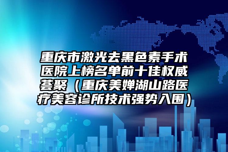 重庆市激光去黑色素手术医院上榜名单前十佳权威荟聚（重庆美婵湖山路医疗美容诊所技术强势入围）