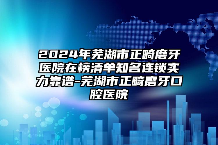 2024年芜湖市正畸磨牙医院在榜清单知名连锁实力靠谱-芜湖市正畸磨牙口腔医院