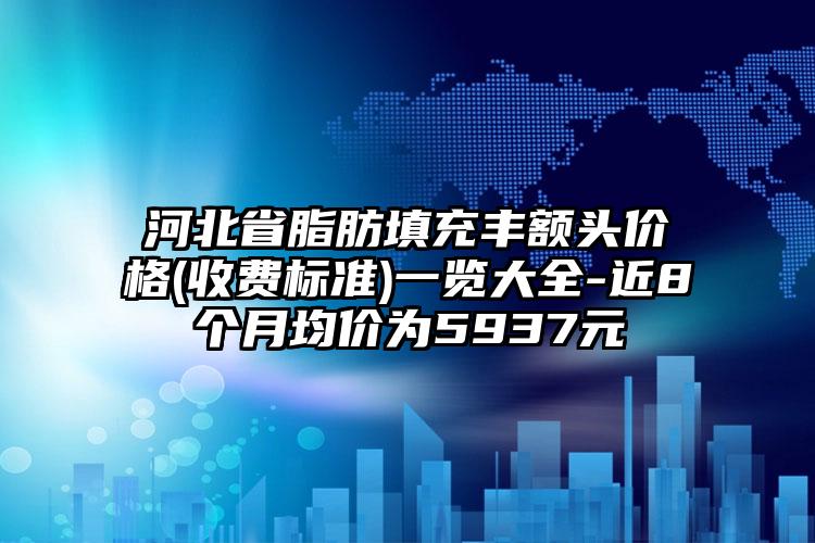 河北省脂肪填充丰额头价格(收费标准)一览大全-近8个月均价为5937元