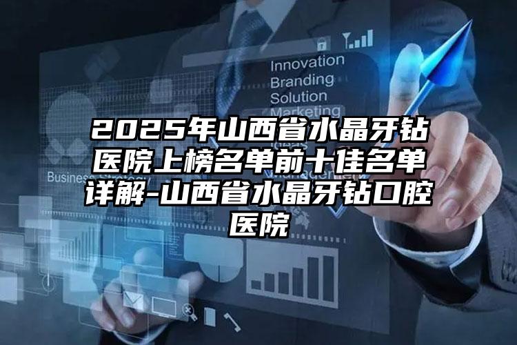 2025年山西省水晶牙钻医院上榜名单前十佳名单详解-山西省水晶牙钻口腔医院