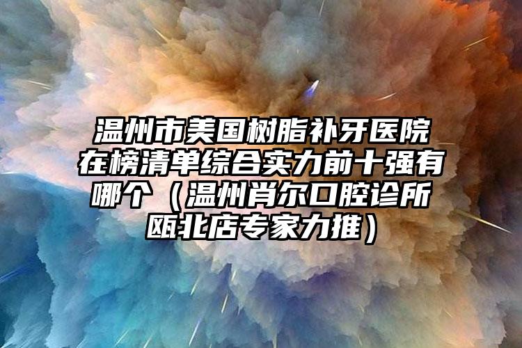 温州市美国树脂补牙医院在榜清单综合实力前十强有哪个（温州肖尔口腔诊所瓯北店专家力推）