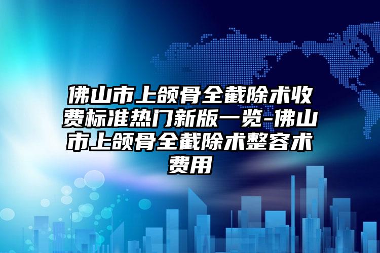 佛山市上颌骨全截除术收费标准热门新版一览-佛山市上颌骨全截除术整容术费用