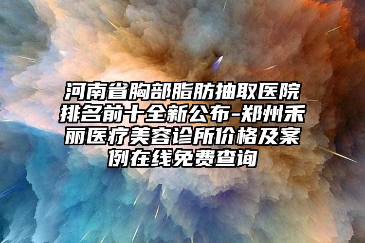 河南省胸部脂肪抽取医院排名前十全新公布-郑州禾丽医疗美容诊所价格及案例在线免费查询