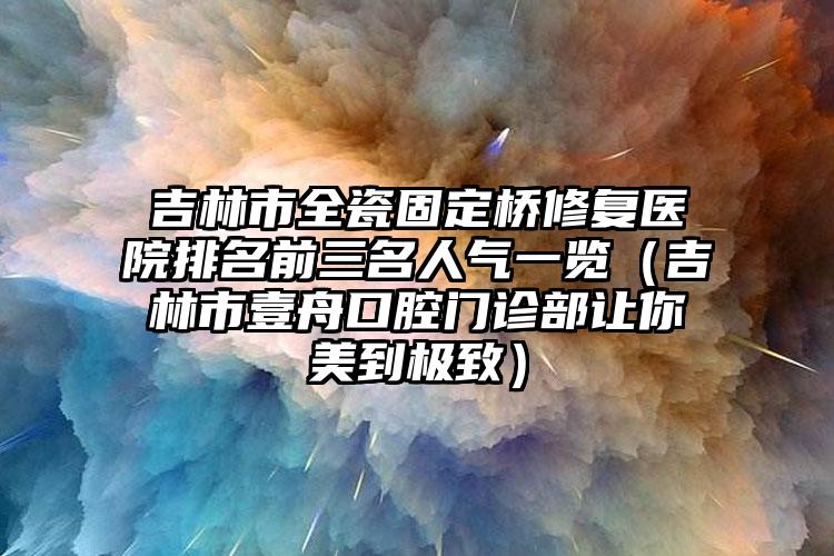 吉林市全瓷固定桥修复医院排名前三名人气一览（吉林市壹舟口腔门诊部让你美到极致）