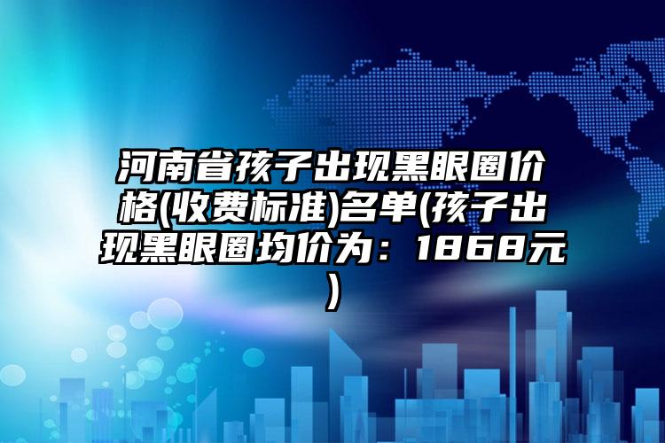 河南省孩子出现黑眼圈价格(收费标准)名单(孩子出现黑眼圈均价为：1868元)