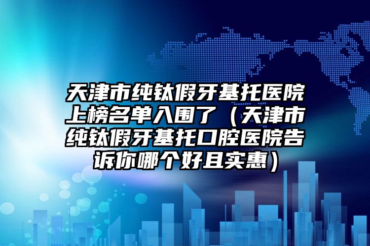 天津市纯钛假牙基托医院上榜名单入围了（天津市纯钛假牙基托口腔医院告诉你哪个好且实惠）