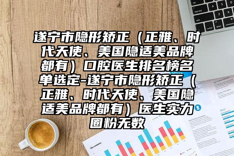 遂宁市隐形矫正（正雅、时代天使、美国隐适美品牌都有）口腔医生排名榜名单选定-遂宁市隐形矫正（正雅、时代天使、美国隐适美品牌都有）医生实力圈粉无数